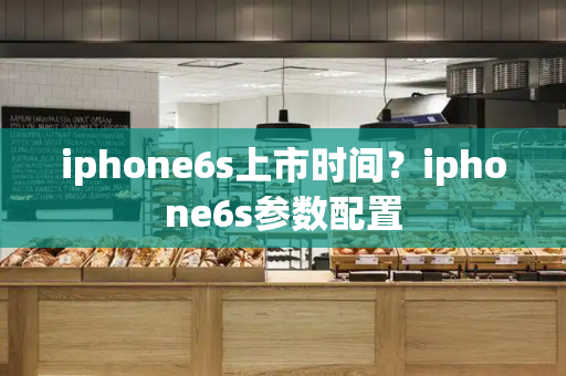 iphone6s上市时间？iphone6s参数配置