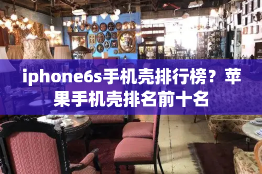 iphone6s手机壳排行榜？苹果手机壳排名前十名