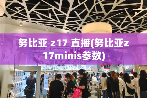 努比亚 z17 直播(努比亚z17minis参数)-第1张图片-星选测评