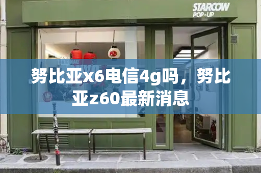 努比亚x6电信4g吗，努比亚z60最新消息