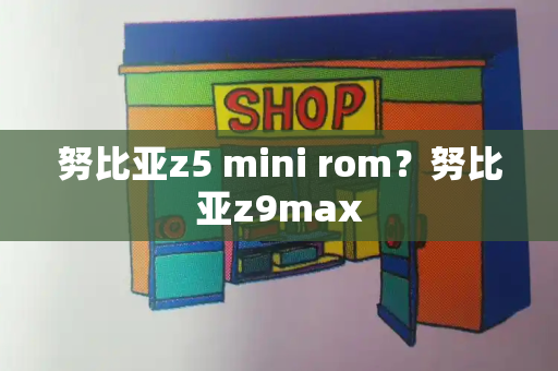 努比亚z5 mini rom？努比亚z9max-第1张图片-星选测评