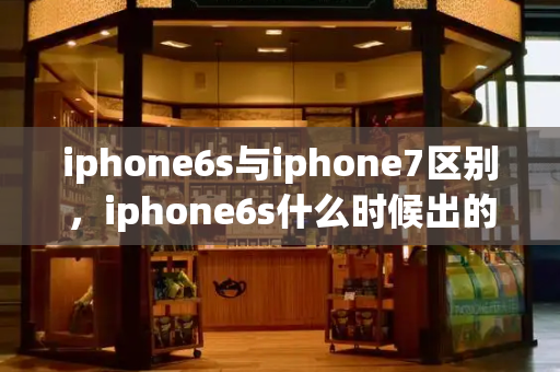 iphone6s与iphone7区别，iphone6s什么时候出的-第1张图片-星选测评