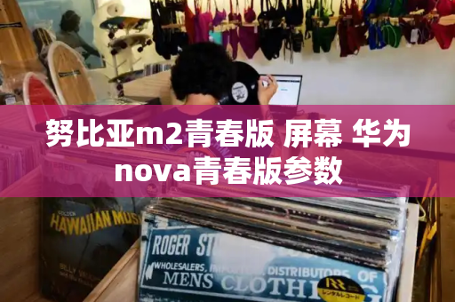 努比亚m2青春版 屏幕 华为nova青春版参数