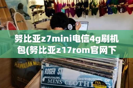 努比亚z7mini电信4g刷机包(努比亚z17rom官网下载)