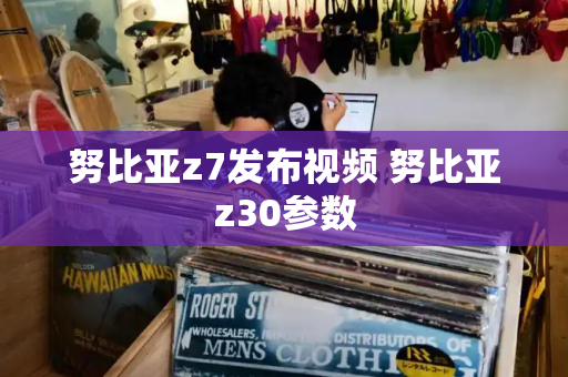 努比亚z7发布视频 努比亚z30参数