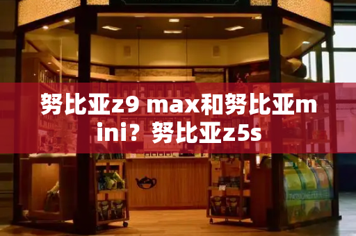 努比亚z9 max和努比亚mini？努比亚z5s