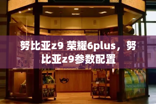 努比亚z9 荣耀6plus，努比亚z9参数配置