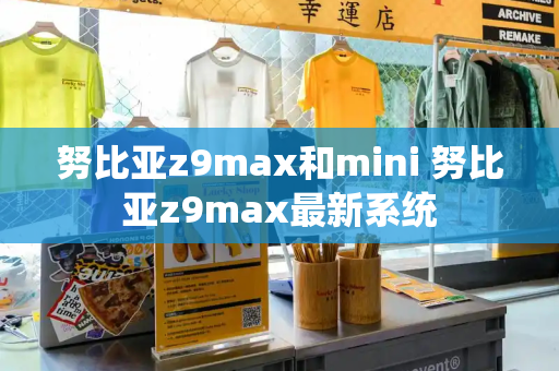 努比亚z9max和mini 努比亚z9max最新系统