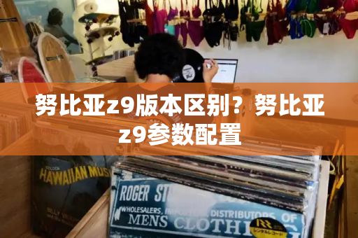努比亚z9版本区别？努比亚z9参数配置-第1张图片-星选测评