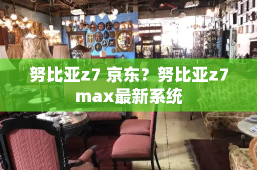 努比亚z7 京东？努比亚z7max最新系统-第1张图片-星选测评