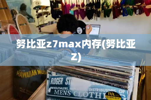 努比亚z7max内存(努比亚Z)-第1张图片-星选测评
