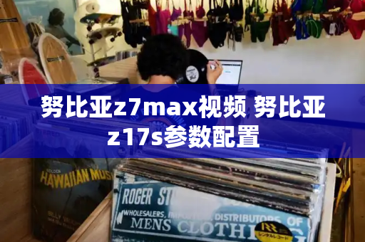 努比亚z7max视频 努比亚z17s参数配置-第1张图片-星选测评