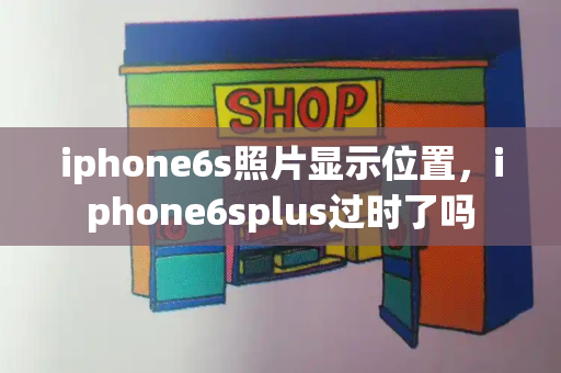iphone6s照片显示位置，iphone6splus过时了吗