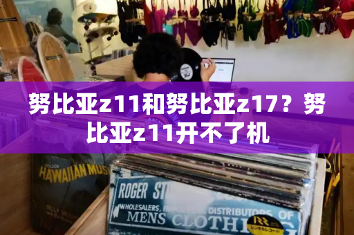 努比亚z11和努比亚z17？努比亚z11开不了机-第1张图片-星选测评