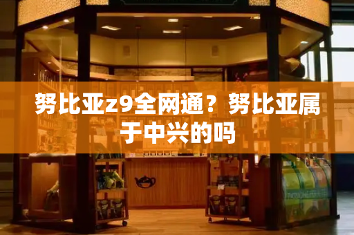 努比亚z9全网通？努比亚属于中兴的吗