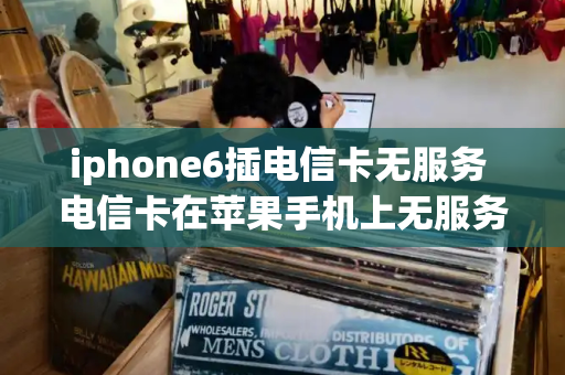 iphone6插电信卡无服务 电信卡在苹果手机上无服务