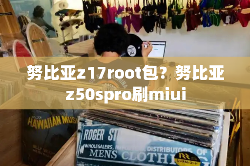 努比亚z17root包？努比亚z50spro刷miui-第1张图片-星选测评