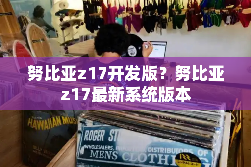 努比亚z17开发版？努比亚z17最新系统版本