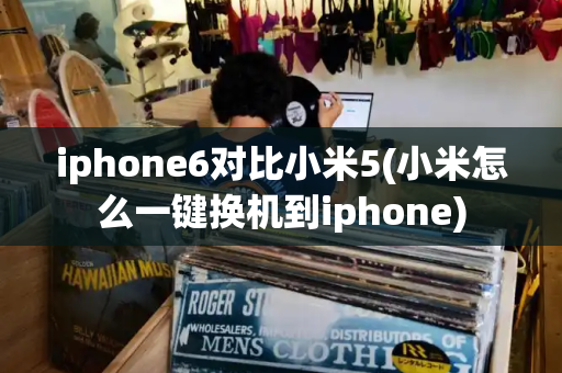 iphone6对比小米5(小米怎么一键换机到iphone)