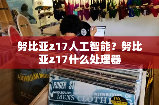 努比亚z17人工智能？努比亚z17什么处理器