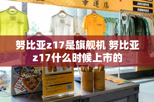 努比亚z17是旗舰机 努比亚z17什么时候上市的