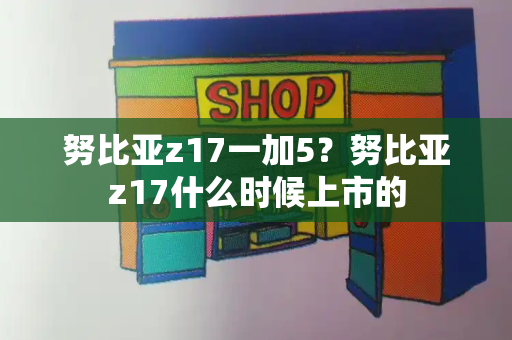 努比亚z17一加5？努比亚z17什么时候上市的