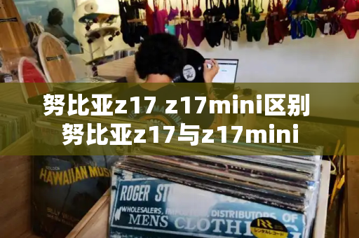努比亚z17 z17mini区别 努比亚z17与z17mini-第1张图片-星选测评