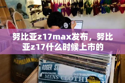努比亚z17max发布，努比亚z17什么时候上市的