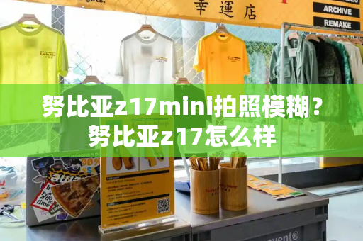 努比亚z17mini拍照模糊？努比亚z17怎么样