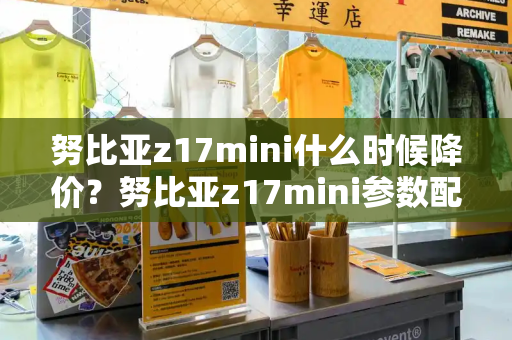 努比亚z17mini什么时候降价？努比亚z17mini参数配置