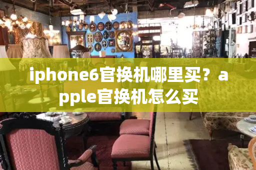 iphone6官换机哪里买？apple官换机怎么买-第1张图片-星选测评