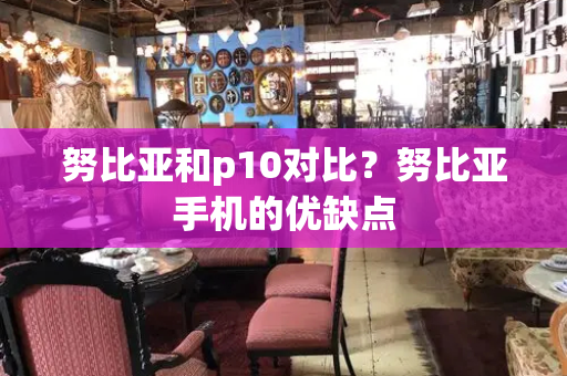 努比亚和p10对比？努比亚手机的优缺点