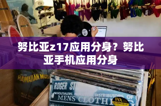 努比亚z17应用分身？努比亚手机应用分身-第1张图片-星选测评