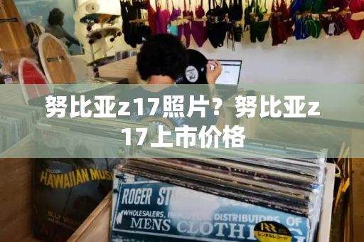 努比亚z17照片？努比亚z17上市价格