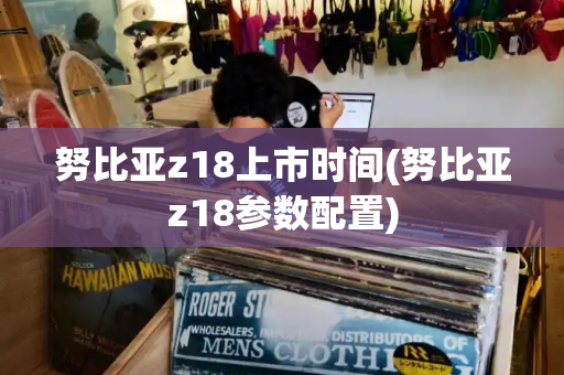 努比亚z18上市时间(努比亚z18参数配置)