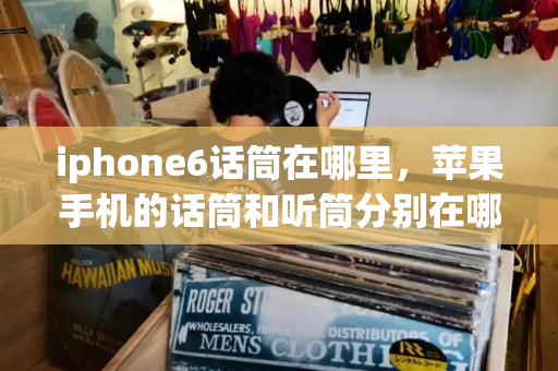 iphone6话筒在哪里，苹果手机的话筒和听筒分别在哪里