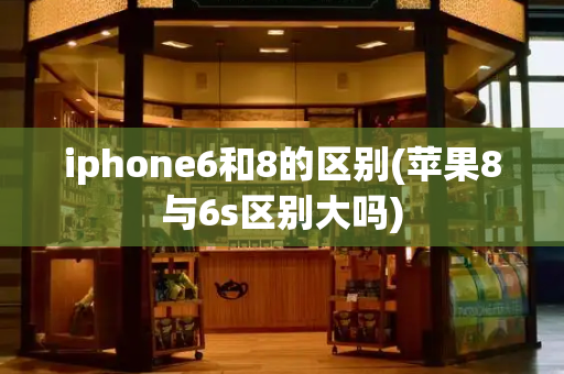 iphone6和8的区别(苹果8与6s区别大吗)