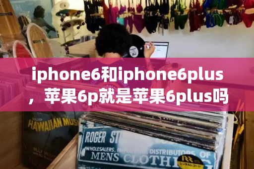 iphone6和iphone6plus，苹果6p就是苹果6plus吗