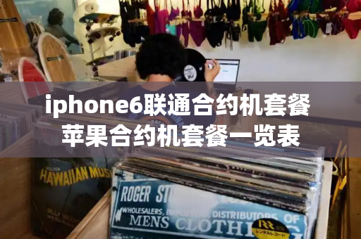 iphone6联通合约机套餐 苹果合约机套餐一览表