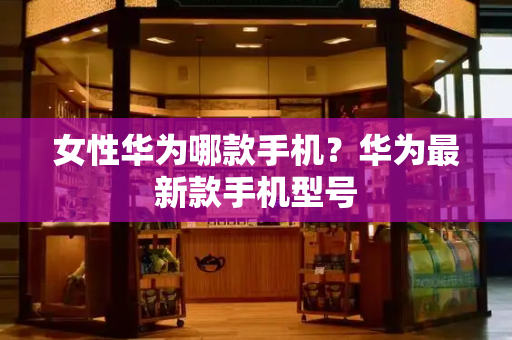 女性华为哪款手机？华为最新款手机型号-第1张图片-星选测评