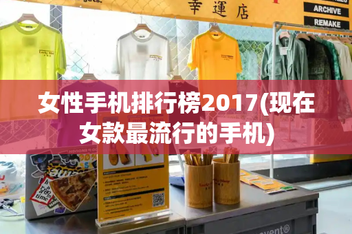 女性手机排行榜2017(现在女款最流行的手机)