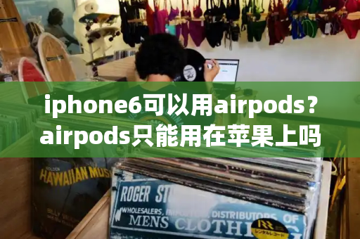 iphone6可以用airpods？airpods只能用在苹果上吗-第1张图片-星选测评
