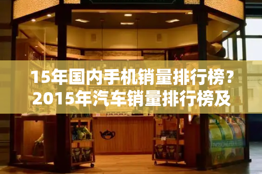 15年国内手机销量排行榜？2015年汽车销量排行榜及车型