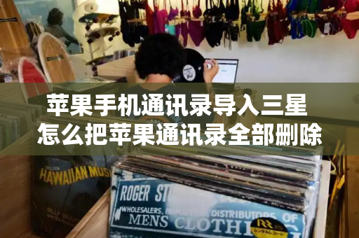 苹果手机通讯录导入三星 怎么把苹果通讯录全部删除-第1张图片-星选测评