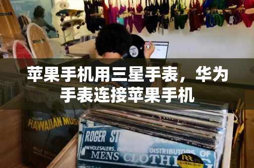 苹果手机用三星手表，华为手表连接苹果手机-第1张图片-星选测评