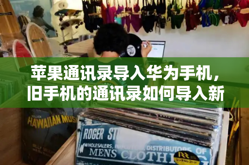 苹果通讯录导入华为手机，旧手机的通讯录如何导入新手机