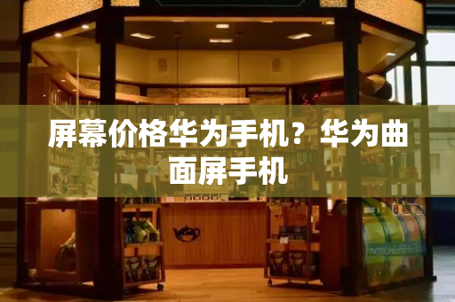 屏幕价格华为手机？华为曲面屏手机-第1张图片-星选测评