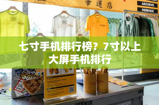 七寸手机排行榜？7寸以上大屏手机排行-第1张图片-星选测评