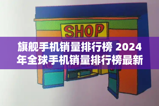 旗舰手机销量排行榜 2024年全球手机销量排行榜最新