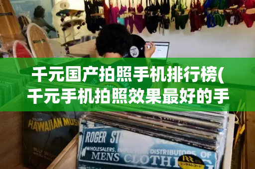 千元国产拍照手机排行榜(千元手机拍照效果最好的手机)